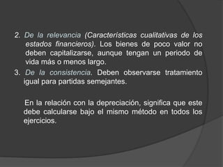 2. De la relevancia (Características cualitativas de los
estados financieros). Los bienes de poco valor no
deben capitalizarse, aunque tengan un periodo de
vida más o menos largo.
3. De la consistencia. Deben observarse tratamiento
igual para partidas semejantes.
En la relación con la depreciación, significa que este
debe calcularse bajo el mismo método en todos los
ejercicios.
 