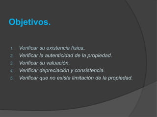 Objetivos.
1. Verificar su existencia física.
2. Verificar la autenticidad de la propiedad.
3. Verificar su valuación.
4. Verificar depreciación y consistencia.
5. Verificar que no exista limitación de la propiedad.
 
