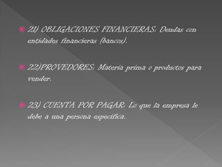  21) OBLIGACIONES FINANCIERAS: Deudas con
entidades financieras (bancos).
 22)PROVEDORES: Materia prima o productos para
vender.
 23) CUENTA POR PAGAR: Lo que la empresa le
debe a una persona especifica.
 