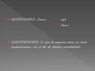  11)DISPONIBLE: Dinero caja
banco
 12)INVERSIONES: Lo que la empresa tiene en otras
organizaciones, con el fin de obtener rentabilidad.
 
