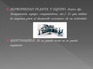  15)PROPIEDAD PLANTA Y EQUIPO: Activo fijo.
(maquinaria, equipo, computadores, etc.). Lo que utiliza
la empresa para el desarrollo económico de su actividad.
 16)INTANGIBLE: No se puede tocar ni se puede
registrar.
 
