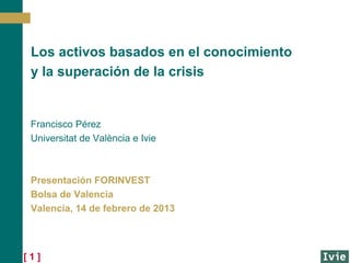 Los activos basados en el conocimiento
 y la superación de la crisis


 Francisco Pérez
 Universitat de València e Ivie



 Presentación FORINVEST
 Bolsa de Valencia
 Valencia, 14 de febrero de 2013



[1]
 