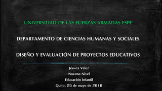 UNIVERSIDAD DE LAS FUERZAS ARMADAS ESPE
DEPARTAMENTO DE CIENCIAS HUMANAS Y SOCIALES
DISEÑO Y EVALUACIÓN DE PROYECTOS EDUCATIVOS
Jéssica Vélez
Noveno Nivel
Educación Infantil
Quito, 25 de mayo de 2016
 