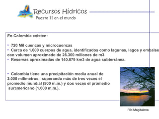 Puesto 11 en el mundo



En Colombia existen:

• 720 Mil cuencas y microcuencas
• Cerca de 1.600 cuerpos de agua, identificados como lagunas, lagos y embalse
con volumen aproximado de 26.300 millones de m3
• Reservas aproximadas de 140.879 km3 de agua subterránea.


• Colombia tiene una precipitación media anual de
3.000 milímetros, superando más de tres veces el
promedio mundial (900 m.m.) y dos veces el promedio
 suramericano (1.600 m.m.).




                                                             Río Magdalena
 