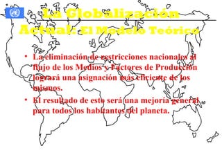 La Globalización
Actual: El Modelo Teórico
• La eliminación de restricciones nacionales al
  flujo de los Medios y Factores de Producción
  logrará una asignación más eficiente de los
  mismos.
• El resultado de esto será una mejoría general
  para todos los habitantes del planeta.
 
