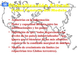 Globalización Actual:
  Fallas Teóricas del Modelo

• Asimetrías en la Información
• Poder y capacidad distinta entre las
  multinacionales y los países.
• Suposición de que “todos llegaremos a los
  niveles de los paises industrializados”, que
  ignora que el bienestar de los más afluentes
  requiere de la condición marginal de muchos.
• Modelo de crecimiento sin límites (se
  requerirían tres Globos terrestres).
 