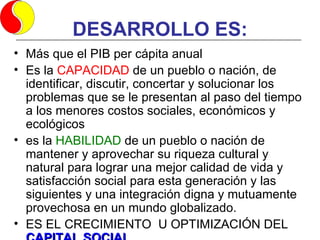 DESARROLLO ES:
• Más que el PIB per cápita anual
• Es la CAPACIDAD de un pueblo o nación, de
  identificar, discutir, concertar y solucionar los
  problemas que se le presentan al paso del tiempo
  a los menores costos sociales, económicos y
  ecológicos
• es la HABILIDAD de un pueblo o nación de
  mantener y aprovechar su riqueza cultural y
  natural para lograr una mejor calidad de vida y
  satisfacción social para esta generación y las
  siguientes y una integración digna y mutuamente
  provechosa en un mundo globalizado.
• ES EL CRECIMIENTO U OPTIMIZACIÓN DEL
 