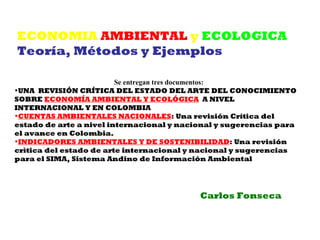ECONOMIA AMBIENTAL y ECOLOGICA
Teoría, Métodos y Ejemplos

                         Se entregan tres documentos:
•UNA REVISIÓN CRÍTICA DEL ESTADO DEL ARTE DEL CONOCIMIENTO
SOBRE ECONOMÍA AMBIENTAL Y ECOLÓGICA A NIVEL
INTERNACIONAL Y EN COLOMBIA
•CUENTAS AMBIENTALES NACIONALES: Una revisión Crítica del
estado de arte a nivel internacional y nacional y sugerencias para
el avance en Colombia.
•INDICADORES AMBIENTALES Y DE SOSTENIBILIDAD: Una revisión
crìtica del estado de arte internacional y nacional y sugerencias
para el SIMA, Sistema Andino de Información Ambiental




                                           Carlos Fonseca
 