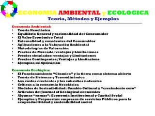 ECONOMIA AMBIENTAL y ECOLOGICA
                  Teoría, Métodos y Ejemplos
Economía Ambiental:
• Teoria Neoclásica
• Equilibrio General y racionalidad del Consumidor
• El Valor Económico Total
• Externalidad y excedentes del Consumidor
• Aplicaciones a la Valoración Ambiental
• Metodologías de Valoración
• Precios de Mercado: ventajas y Limitaciones
• Precios simulados: ventajas y Limitaciones
• Precios Contingentes; Ventajas y Limitacions
• Ejemplos de Aplicación

Economía Ecológica:
• El Funcionamiento “Cósmico” y la tierra como sistema abierto
• Teoría de Sistemas y Termodinámica
• Los costos crecientes y los subsidios naturales
• Críticas a la economía Neoclásica
• Modelos de Sostenibilidad: Cambio Cultural y “crecimiento cero”
• Artículos del Journal of Ecological economics
• Algunas “ramas”: Economía Institucional y Capital Social
• Ejemplos y Propuestas: empresas de servicios Públicos para la
   ecoproductividad y sostenibilidad social
 