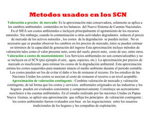 Metodos usados en los SCN
 Valoración a precios de mercado: Es la aproximación más conservadora, solamente se aplica a
  los cambios ambientales contenidos en los balances del Nuevo Sistema de Cuentas Nacionales.
    En el SIEA son costos ambientales e incluyen principalmente el agotamiento de los recursos
naturales. Sin embargo, cuando la contaminación u otras actividades degradantes reducen el precio
     de mercado de los activos naturales , los costos de la degradación se pueden incluir. No es
 necesario que se puedan observar los cambios en los precios de mercado, éstos se pueden estimar
    en términos de la capacidad de generación del ingreso Esta aproximación incluye métodos de
valoración tales como el valor presente neto, costo del suelo, precio neto, costo de uso, entre otros.
 Valoración a costos de mantenimiento: Los Servicios ambientales no son comercializables y no
 se incluyen en el SCN (pro ejemplo el aire, agua, especies, etc.) La aproximación por precios de
  mercado es insuficiente para estimar los costos de la degradación ambiental. Esta aproximación
estima los costos requeridos para mantener intacto el medio ambiente durante el período contable.
    Los costos pueden ser los de evitar el daño o los de restaurar el recurso. En los estudios de las
      Naciones Unidas los costos se asocian al costo de restaurar el recurso a un nivel aceptable.
     Aproximación de valoración contingente : Combina valoración de mercado y valoración
 contingente, de tal forma que los costos y servicios ambientales originados en las industrias y los
    hogares pueden ser evaluados consistente y comprensivamente. Constituye un acercamiento
   neoclásico a las cuentas ambientales. En el estudio realizado por las naciones Unidas en Papua
 Nueva Guinea, se aplicó una aproximación que refleja los principios de valoración contingente :
      los costos ambientales fueron evaluados con base en las negociaciones entre los usuarios
                     tradicionales de los hogares y las compañías de explotación.
 