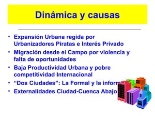 Dinámica y causas

• Expansión Urbana regida por
  Urbanizadores Piratas e Interés Privado
• Migración desde el Campo por violencia y
  falta de oportunidades
• Baja Productividad Urbana y pobre
  competitividad Internacional
• “Dos Ciudades”: La Formal y la informal
• Externalidades Ciudad-Cuenca Abajo
 