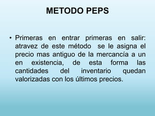 METODO PEPS


• Primeras en entrar primeras en salir:
  atravez de este método se le asigna el
  precio mas antiguo de la mercancía a un
  en existencia, de esta forma las
  cantidades    del     inventario    quedan
  valorizadas con los últimos precios.
 