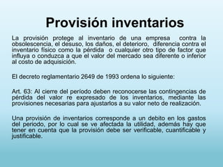 Provisión inventarios
La provisión protege al inventario de una empresa contra la
obsolescencia, el desuso, los daños, el deterioro, diferencia contra el
inventario físico como la pérdida o cualquier otro tipo de factor que
influya o conduzca a que el valor del mercado sea diferente o inferior
al costo de adquisición.

El decreto reglamentario 2649 de 1993 ordena lo siguiente:

Art. 63: Al cierre del período deben reconocerse las contingencias de
pérdida del valor re expresado de los inventarios, mediante las
provisiones necesarias para ajustarlos a su valor neto de realización.

Una provisión de inventarios corresponde a un debito en los gastos
del periodo, por lo cual se ve afectada la utilidad, además hay que
tener en cuenta que la provisión debe ser verificable, cuantificable y
justificable.
 