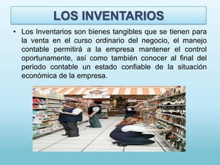 LOS INVENTARIOS
• Los Inventarios son bienes tangibles que se tienen para
  la venta en el curso ordinario del negocio, el manejo
  contable permitirá a la empresa mantener el control
  oportunamente, así como también conocer al final del
  periodo contable un estado confiable de la situación
  económica de la empresa.
 