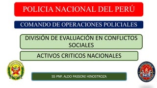 POLICIA NACIONAL DEL PERÚ
COMANDO DE OPERACIONES POLICIALES
ACTIVOS CRITICOS NACIONALES
SS PNP. ALDO PASSONI HINOSTROZA
DIVISIÓN DE EVALUACIÓN EN CONFLICTOS
SOCIALES
 