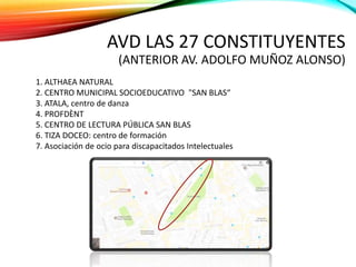AVD LAS 27 CONSTITUYENTES
(ANTERIOR AV. ADOLFO MUÑOZ ALONSO)
1. ALTHAEA NATURAL
2. CENTRO MUNICIPAL SOCIOEDUCATIVO "SAN BLAS“
3. ATALA, centro de danza
4. PROFDÈNT
5. CENTRO DE LECTURA PÚBLICA SAN BLAS
6. TIZA DOCEO: centro de formación
7. Asociación de ocio para discapacitados Intelectuales
 