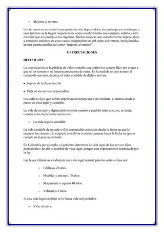 Mejoras al terreno:

Los terrenos en su natural concepción no son depreciables, sin embargo es común que a
esos terrenos se le hagan mejoras tales como recubrimiento con cemento, asfalto u otro
material que los proteja o los engalane. Dichas mejoras son contablemente depreciables
y conviene entonces en estos casos independizarlas del costo del terreno, incluyéndolas
en una cuenta auxiliar tal como “mejoras al terreno”.

                                   DEPRECIACIONES

DEFINICIÓN:

La depreciación es la pérdida de valor contable que sufren los activos fijos por el uso a
que se les somete y su función productora de renta. En la medida en que avance el
tiempo de servicio, decrece el valor contable de dichos activos.

  Sujetos de la depreciación

  Vida de los activos depreciables.

Los activos fijos que sufren depreciación tienen una vida limitada, al menos desde el
punto de vista legal y contable.

La vida de un activo depreciable termina cuando a perdido todo su costo, es decir,
cuando se ha depreciado totalmente.

       La vida legal o contable:

La vida contable de un activo fijo depreciable comienza desde la fecha en que la
empresa lo compra y lo empieza a explotar económicamente hasta la fecha en que se
cumple su depreciación total.

En Colombia por ejemplo, el gobierno determina la vida legal de los activos fijos
depreciables; de ahí su nombre de vida legal, porque está expresamente establecida por
la ley.

Las leyes tributarias establecen una vida legal normal para los activos fijos así:

           o   Edificios 20 años.

           o   Muebles y enseres. 10 años

           o   Maquinaria y equipo 10 años.

           o   Vehículos 5 años.

A esta vida legal también se le llama vida útil probable.

       Vida efectiva:
 