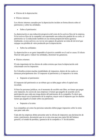 Efectos de la depreciación:

  Efectos internos:

Los efectos internos causados por la depreciación inciden en forma directa sobre el
patrimonio y sobre las utilidades.

       Sobre el patrimonio:

La depreciación es una reducción progresiva del costo de los activos fijos de la empresa.
Si los activos fijos de la compañía van soportando una reducción gradual de su costo, el
patrimonio se va reduciendo también en esa misma proporción hasta agotarse
totalmente, si esos activos a su vez no son capaces de generar un renta de tal nivel que
enjugue esa pérdida de valor producido por la depreciación.

       Sobre las utilidades:

La depreciación es un gasto imputable al ejercicio contable en el cual se causa. El efecto
final de todo gasto e reducir las utilidades, disminuir las ganancias.

  Efectos externos:

El más importante de los efectos de orden externo que tiene la depreciación está
relacionado con los impuestos.

En Colombia existen muchas modalidades de impuestos, dentro de las cuales se
destacan principalmente dos: El impuesto al patrimonio y el impuesto a la renta.

       Impuesto al patrimonio:

El impuesto del patrimonio es un tributo que se debe pagar sobre el capital neto
invertido.

Si bien las personas jurídicas, en el momento de escribir este libro, no tienen que pagar
este impuesto, los socios de esas empresas si tienen que pagarlo de acuerdo con la
participación que cada uno tenga dentro del patrimonio de la compañía. Es decir que,
mientras mayor sea el patrimonio de la empresa, mayor será el impuesto que los dueños
tienen que pagarle al estado sobre ese patrimonio.

       Impuesto a la renta:

Las compañías así como las personas naturales deben pagar impuestos sobre la renta
que gane cada año.

Cada año las empresas deben presentar ante la oficina de impuestos una declaración de
renta y patrimonio, documento que no es otra cosa que una copia fiel del balance
general y el estado de perdida y ganancia de la compañía a 31 de diciembre.
 