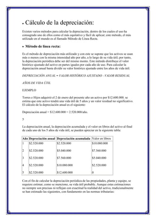 Cálculo de la depreciación:
Existen varios métodos para calcular la depreciación, dentro de los cuales el uso ha
consagrado uno de ellos como el más equitativo y fácil de aplicar; este método, el más
utilizado en el mundo es el llamado Método de Línea Recta.

    Método de línea recta:

Es el método de depreciación más utilizado y con este se supone que los activos se usan
más o menos con la misma intensidad año por año, a lo largo de su vida útil; por tanto,
la depreciación periódica debe ser del mismo monto. Este método distribuye el valor
histórico ajustado del activo en partes iguales por cada año de uso. Para calcular la
depreciación anual basta dividir su valor histórico ajustado entre los años de vida útil.

DEPRECIACIÓN ANUAL = VALOR HISTÓRICO AJUSTADO - VALOR RESIDUAL

AÑOS DE VIDA ÚTIL

EJEMPLO

Torres e Hijos adquirió el 2 de enero del presente año un activo por $12.600.000. se
estima que este activo tendrá una vida útil de 5 años y un valor residual no significativo.
El cálculo de la depreciación anual es el siguiente:

Depreciación anual = $12.600.000 = 2.520.000/año.

5

La depreciación anual, la depreciación acumulada y el valor en libros del activo al final
de cada uno de los 5 años de vida útil, se pueden apreciar en la siguiente tabla:

Año Depreciación anual Depreciación acumulada Valor en libros
1     $2.520.000            $2.520.000                   $10.080.000

2     $2.520.000            $5.040.000                   $7.560.000

3     $2.520.000            $7.560.000                   $5.040.000

4     $2.520.000            $10.080.000                  $2.520.000

5     $2.520.000            $12.600.000                  0

Con el fin de calcular la depreciación periódica de las propiedades, planta y equipo, se
requiere estimar, como se menciono, su vida útil probable. Aunque estas estimaciones
no siempre son precisas ni reflejan con exactitud la realidad del activo, tradicionalmente
se han estimado las siguientes, con fundamento en las normas tributarias:
 