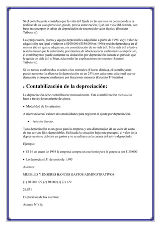 Si el contribuyente considera que la vida útil fijada en las normas no corresponde a la
realidad de su caso particular, puede, previa autorización, fijar una vida útil distinta, con
base en conceptos o tablas de depreciación de reconocido valor técnico (Estatuto
Tributario).

Las propiedades, planta y equipo depreciables adquiridas a partir de 1990, cuyo valor de
adquisición sea igual o inferior a $100.000 ($380.000 en 1996) podrán depreciarse en el
mismo año en que se adquieran, sin consideración de su vida útil. Si la vida útil efectiva
resulta menor que la autorizada, por razones de obsolescencia u otro motivo imprevisto,
el contribuyente puede aumentar su deducción por depreciación durante el periodo que
le queda de vida útil al bien, aduciendo las explicaciones pertinentes (Estatuto
Tributario).

Si los turnos establecidos exceden a los normales (8 horas diarias), el contribuyente
puede aumentar la alícuota de depreciación en un 25% por cada turno adicional que se
demuestre y proporcionalmente por fracciones menores (Estatuto Tributario).

  Contabilización de la depreciación:
La depreciación debe contabilizarse mensualmente. Esta contabilización mensual se
hace a través de un asiento de ajuste.

  Modalidad de los asientos:

A nivel universal existen dos modalidades para registrar el ajuste por depreciación.

         Asiento directo:

Toda depreciación es un gasto para la empresa y una disminución de su valor de costo
de sus activos fijos depreciables. Enfocada la situación bajo este precepto, el valor de la
depreciación se debitara en gastos y se acreditara en la cuenta del activo depreciado.

Ejemplo:

  El 16 de enero de 1995 la empresa compra un escritorio para la gerencia por $ 30.000

  Lo deprecia el 31 de enero de 1.995

Asientos:

MUEBLES Y ENSERES BANCOS GASTOS ADMINISTRATIVOS

(1) 30.000 129 (2) 30.000 (1) (2) 129

29.871

Explicación de los asientos:

Asiento N° (1):
 