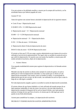 Con este asiento se ha debitado muebles y enseres por la compra del escritorio y se ha
acreditado bancos por haberse pagado de costo.

Asiento N° (2):

Antes de registrar este asiento hemos calculado la depreciación de la siguiente manera:

  Costo X tasa = Depreciación anual.

$ 30.000 X 10% = $ 3.000 Depreciación anual.

  Depreciación anual ÷ 12 = Depreciación mensual

$3.000 ÷ 12 = $ 250 Depreciación mensual.

  Depreciación mensual ÷ 31 = Depreciación diaria

$ 250 ÷ 31 Días de enero = $ 8.06 diaria

  Depreciación diaria X días de depreciación de enero

$8.06 X 6 días de enero = $128.96 Depreciación enero

El asiento se hizo por $ 129 con cargo a gastos administrativos por tratarse de un activo
utilizado al servicio de la administración. Por igual valor se acredito la cuenta de activo
que sufrió la depreciación. En nuestro caso esa cuenta fue muebles y enseres pues allí
estaba incluido el escritorio, objeto de la depreciación.

       Asiento Alterno:

Una segunda modalidad del asiento para registrar la depreciación es la llamada asiento
alterno.

Mirando este tipo de asiento se afecta como siempre la cuenta de gastos, la cual se
debita por el valor de depreciación calculada. La otra cuenta que se afecta es la de
depreciación acumulada. Esta cuenta, como su nombre lo indica, va acumulando la
depreciación que de mes en mes, de año en año, van sufriendo los activos fijos a todo lo
largo de su vida legal o contable.

Por toda depreciación cargada a gastos se acredita la cuenta de depreciación acumulada.

El asiento alterno de que hemos hablado es el más utilizado del mundo porque de un
lado mantiene inalterable el valor de costo e los activos y de otro lado muestra la
depreciación causada (el desgaste) de los activos hasta la fecha y por tanto permite
analizar el tiempo de uso que lleva el activo, lo mismo que la vida legal que aun le
queda en una fecha determinada.

Asiento para contabilizar la compra, y la depreciación del escritorio.

MUEBLES Y ENSERES BANCOS GASTOS ADMINISTRATIVOS
 