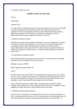 (1) 30.000 30.000 (1) (2) 129

                          DEPRECIACIÓN ACUMULADA

129 (2)

Explicación.

Asiento N° (2)

Con este asiento se a debitado la cuenta de cuenta de gastos por $ 129 y se ha acreditado
la cuenta de depreciación acumulada por igual valor. Durante el próximo mes y
siguientes de toda la vida legal del escritorio se seguirá haciendo el mismo asiento;
desde luego que para el mes de febrero y siguientes no se aplicaran $ 129 por
depreciación sino la cuenta completa para un mes o sea $ 250.

Comentario del asiento alterno

Mediante este tipo de asiento quedan al descubierto varias cosas importantes: la cuenta
de muebles y enseres sigue mostrando su costo histórico; la cuenta de depreciación
acumulada muestra el valor total del desgaste en que han incurrido los activos
depreciables hasta la fecha; conociendo los 2 datos anteriores se puede determinar el
tiempo que la empresa a usado el activo y el tiempo de vida legal que aun le queda al
mismo activo.

2. Presentación en el balance general.

En el balance general se presentan las cuentas de activo y de depreciación acumulada
dispuestas como una deducción la una de la otra así:

Muebles y enseres $ 30.000

Menos depreciación acumulada 129

29.871

El efecto final de este asiento alterno es exactamente igual al que resulta con el asiento
directo, o sea, un momento de los gastos de la empresa y una disminución del costo de
sus activos depreciable y por tanto de su patrimonio. Pero este asiento alterno es más
descriptivo y por lo tanto más informativo para el lector del balance.

De la combinación del activo despreciable y su depreciación acumulada resulta el
llamado valor contable que es el que suma dentro de los activos de la compañía. A este
también se le llama valor neto o valor de libros de los activos fijos.

E. Métodos de depreciación acelerada.

Estos consisten en distribuir el valor depreciable de un activo en forma descendente, es
decir, una mayor proporción de su valor en los primeros años de vida de algunos activos
son más productivos y requieren menos gastos de reparación y mantenimiento. Al
 