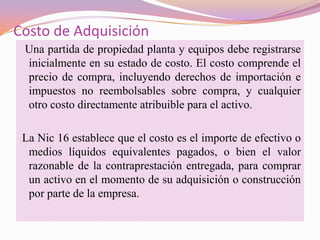Costo de Adquisición
 Una partida de propiedad planta y equipos debe registrarse
 inicialmente en su estado de costo. El costo comprende el
 precio de compra, incluyendo derechos de importación e
 impuestos no reembolsables sobre compra, y cualquier
 otro costo directamente atribuible para el activo.

 La Nic 16 establece que el costo es el importe de efectivo o
  medios líquidos equivalentes pagados, o bien el valor
  razonable de la contraprestación entregada, para comprar
  un activo en el momento de su adquisición o construcción
  por parte de la empresa.
 