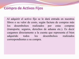 Compra de Activos Fijos

 Al adquirir el activo fijo se le dará entrada en nuestros
 libros o su valor de costo, según factura de compras más
 los desembolsos realizados por estas compras
 (transporte, seguros, derechos de aduana etc.). Es decir
 cargamos directamente a la cuenta que representa el bien
 adquirido     todos     los    desembolsos     realizados
 correspondientes a su compra.
 