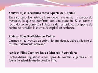 Activos Fijos Recibidos como Aporte de Capital
En este caso los activos fijos deben evaluarse a precio de
mercado, lo que se confirma con una tasación. Si el terreno
recibido como donación hubiese sido recibido como aporte de
capital se acredita la cuenta de capital en acciones.

Activos Fijos Recibidos en Cobro
Cuando el activo sea en cobro de una deuda, debe aplicarse el
mismo tratamiento aplicado.

Activos Fijos Comprados en Moneda Extranjera
 Estos deben registrase a los tipos de cambio vigentes en la
fecha de adquisición del Activo Fijo.
 