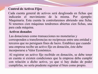 Control de Activos Fijos
Cada cuenta general de activos será desglosada en fichas que
indicarán el movimiento de la misma. Por ejemplo:
Maquinaria. Esta cuenta la controlaremos abriendo una ficha.
Si tenemos cien máquinas tendremos abiertas cien fichas, una
para cada máquina.
Activos donados
Las donaciones como transacciones no monetarias y
corresponden a transferencias no recíprocas entre una entidad y
terceros que no persiguen fines de lucro. Establece que cuando
una empresa recibe un activo fijo en donación, éste debe
incorporarse a Valor Económico.
Al registrar un activo fijo recibido en donación, se debe tener
en cuenta si existen condiciones que la empresa deba cumplir
con relación a dicho activo, ya que si hay dudas de poder
cumplirlas, no sería prudente registrar el bien como propio.
 