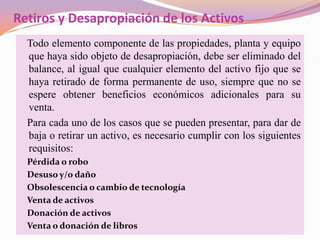 Retiros y Desapropiación de los Activos
  Todo elemento componente de las propiedades, planta y equipo
  que haya sido objeto de desapropiación, debe ser eliminado del
  balance, al igual que cualquier elemento del activo fijo que se
  haya retirado de forma permanente de uso, siempre que no se
  espere obtener beneficios económicos adicionales para su
  venta.
  Para cada uno de los casos que se pueden presentar, para dar de
  baja o retirar un activo, es necesario cumplir con los siguientes
  requisitos:
  Pérdida o robo
  Desuso y/o daño
  Obsolescencia o cambio de tecnología
  Venta de activos
  Donación de activos
  Venta o donación de libros
 