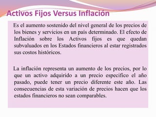 Activos Fijos Versus Inflación
 Es el aumento sostenido del nivel general de los precios de
 los bienes y servicios en un país determinado. El efecto de
 Inflación sobre los Activos fijos es que quedan
 subvaluados en los Estados financieros al estar registrados
 sus costos históricos.

 La inflación representa un aumento de los precios, por lo
 que un activo adquirido a un precio especifico el año
 pasado, puede tener un precio diferente este año. Las
 consecuencias de esta variación de precios hacen que los
 estados financieros no sean comparables.
 