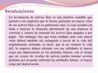 Revaluaciones
 La revaluación de activos fijos es una práctica contable que
 permite a las empresas que lo hacen, presentar un mayor valor
 de sus activos fijos y de su patrimonio neto, lo cual ayudará sin
 duda a mejorar la situación patrimonial de una empresa al
 valorizar a valores de mercado los activos fijos pagados o por
 pagar. Sin embargo, hay que tener cuidado, pues este mayor
 valor deberá también ser extinguido a través de la vida útil
 originalmente estimada, es decir, que al no variarse la vida
 útil, la empresa deberá afrontar con sus utilidades el mayor
 cargo por depreciación en los períodos futuros, con el riesgo
 que un exceso de revalúo de activos podría mostrar severas
 pérdidas por no poder enfrentar las utilidades futuras el mayor
 cargo por depreciación.
 