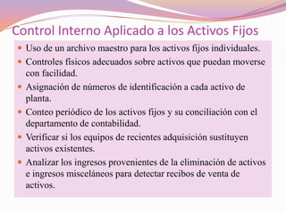 Control Interno Aplicado a los Activos Fijos
 Uso de un archivo maestro para los activos fijos individuales.
 Controles físicos adecuados sobre activos que puedan moverse
    con facilidad.
   Asignación de números de identificación a cada activo de
    planta.
   Conteo periódico de los activos fijos y su conciliación con el
    departamento de contabilidad.
   Verificar si los equipos de recientes adquisición sustituyen
    activos existentes.
   Analizar los ingresos provenientes de la eliminación de activos
    e ingresos misceláneos para detectar recibos de venta de
    activos.
 