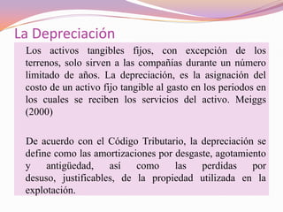 La Depreciación
 Los activos tangibles fijos, con excepción de los
 terrenos, solo sirven a las compañías durante un número
 limitado de años. La depreciación, es la asignación del
 costo de un activo fijo tangible al gasto en los periodos en
 los cuales se reciben los servicios del activo. Meiggs
 (2000)

 De acuerdo con el Código Tributario, la depreciación se
 define como las amortizaciones por desgaste, agotamiento
 y    antigüedad,    así   como     las   perdidas    por
 desuso, justificables, de la propiedad utilizada en la
 explotación.
 