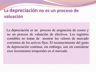 La depreciación no es un proceso de
valuación

 La depreciación es un proceso de asignación de costos y
 no un proceso de valuación de efectivos. Los registros
 contables no tratan de mostrar los valores de mercado
 corrientes de los activos fijos. El reconocimiento del gasto
 de depreciación continua, sin embargo, son sin considerar
 esos incrementos temporales en el mercado.
 
