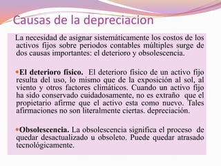 Causas de la depreciacion
La necesidad de asignar sistemáticamente los costos de los
activos fijos sobre periodos contables múltiples surge de
dos causas importantes: el deterioro y obsolescencia.

El deterioro físico. El deterioro físico de un activo fijo
resulta del uso, lo mismo que de la exposición al sol, al
viento y otros factores climáticos. Cuando un activo fijo
ha sido conservado cuidadosamente, no es extraño que el
propietario afirme que el activo esta como nuevo. Tales
afirmaciones no son literalmente ciertas. depreciación.

Obsolescencia. La obsolescencia significa el proceso de
quedar desactualizado u obsoleto. Puede quedar atrasado
tecnológicamente.
 