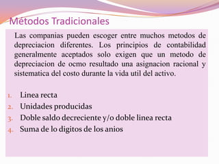 Métodos Tradicionales
     Las companias pueden escoger entre muchos metodos de
     depreciacion diferentes. Los principios de contabilidad
     generalmente aceptados solo exigen que un metodo de
     depreciacion de ocmo resultado una asignacion racional y
     sistematica del costo durante la vida util del activo.

1. Linea recta
2. Unidades producidas
3. Doble saldo decreciente y/o doble linea recta
4. Suma de lo digitos de los anios
 