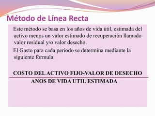 Método de Línea Recta
 Este método se basa en los años de vida útil, estimada del
 activo menos un valor estimado de recuperación llamado
 valor residual y/o valor desecho.
 El Gasto para cada periodo se determina mediante la
 siguiente fórmula:

 COSTO DEL ACTIVO FIJO-VALOR DE DESECHO
      ANOS DE VIDA UTIL ESTIMADA
 