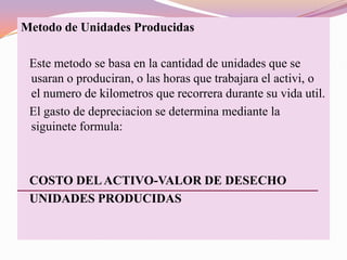 Metodo de Unidades Producidas

 Este metodo se basa en la cantidad de unidades que se
 usaran o produciran, o las horas que trabajara el activi, o
 el numero de kilometros que recorrera durante su vida util.
 El gasto de depreciacion se determina mediante la
 siguinete formula:



 COSTO DEL ACTIVO-VALOR DE DESECHO
 UNIDADES PRODUCIDAS
 
