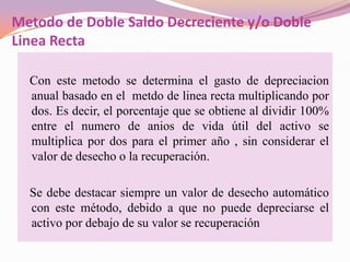 Metodo de Doble Saldo Decreciente y/o Doble
Linea Recta

  Con este metodo se determina el gasto de depreciacion
  anual basado en el metdo de linea recta multiplicando por
  dos. Es decir, el porcentaje que se obtiene al dividir 100%
  entre el numero de anios de vida útil del activo se
  multiplica por dos para el primer año , sin considerar el
  valor de desecho o la recuperación.

  Se debe destacar siempre un valor de desecho automático
  con este método, debido a que no puede depreciarse el
  activo por debajo de su valor se recuperación
 