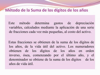 Método de la Suma de los dígitos de los años

 Este método determina gastos de depreciación
 variables, calculados mediante la aplicación de una serie
 de fracciones cada vez más pequeñas, al costo del activo.

 Estas fracciones se obtienen de la suma de los dígitos de
 los años, de la vida útil del activo. Los numeradores
 obtienen de los dígitos de los años en orden
 inverso, ósea, comenzando por el último año, y el
 denominador se obtiene de la suma de los dígitos de los
 años de vida útil.
 