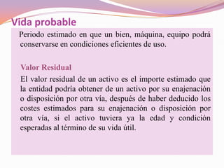 Vida probable
 Periodo estimado en que un bien, máquina, equipo podrá
 conservarse en condiciones eficientes de uso.

 Valor Residual
 El valor residual de un activo es el importe estimado que
 la entidad podría obtener de un activo por su enajenación
 o disposición por otra vía, después de haber deducido los
 costes estimados para su enajenación o disposición por
 otra vía, si el activo tuviera ya la edad y condición
 esperadas al término de su vida útil.
 