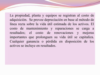 La propiedad, planta y equipos se registran al costo de
adquisición. Se provee depreciación en base al método de
línea recta sobre la vida útil estimada de los activos. El
costo de mantenimiento y reparaciones se carga a
resultados; el costo de renovaciones y mejoras
importantes que prolonguen su vida útil se capitaliza.
Cualquier ganancia o pérdida en disposición de los
activos se incluye en resultados.
 