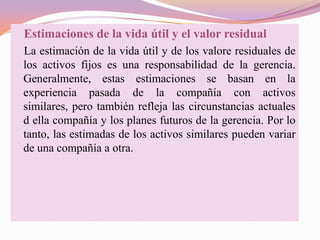 Estimaciones de la vida útil y el valor residual
La estimación de la vida útil y de los valore residuales de
los activos fijos es una responsabilidad de la gerencia.
Generalmente, estas estimaciones se basan en la
experiencia pasada de la compañía con activos
similares, pero también refleja las circunstancias actuales
d ella compañía y los planes futuros de la gerencia. Por lo
tanto, las estimadas de los activos similares pueden variar
de una compañía a otra.
 