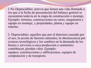 1-No Depreciables: activos que tienen una vida ilimitada o
los que a la fecha de presentación del balance general se
encuentran todavía en la etapa de construcción o montaje.
Ejemplo: terrenos, construcciones en curso, maquinaria y
equipo en montaje, y propiedades, planta y equipo en
tránsito.

2- Depreciables: aquellos que por el deterioro causado por
el uso, la acción de factores naturales, la obsolescencia por
avances tecnológicos y los cambios en la demanda de los
bienes y servicios a cuya producción o suministro
contribuyen, pierden valor. Ejemplo:
equipos, construcciones y edificaciones, equipos de
computación y de transporte.
 