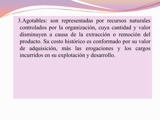 3.Agotables: son representadas por recursos naturales
 controlados por la organización, cuya cantidad y valor
 disminuyen a causa de la extracción o remoción del
 producto. Su costo histórico es conformado por su valor
 de adquisición, más las erogaciones y los cargos
 incurridos en su explotación y desarrollo.
 