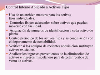 Control Interno Aplicado a Activos Fijos
 Uso de un archivo maestro para los activos
    fijos individuales.
    Controles físicos adecuados sobre activos que puedan
    moverse con facilidad.
    Asignación de números de identificación a cada activo de
    planta.
   Conteo periódico de los activos fijos y su conciliación con
    el departamento de contabilidad.
   Verificar si los equipos de recientes adquisición sustituyen
    activos existentes.
   Analizar los ingresos provenientes de la eliminación de
    activos e ingresos misceláneos para detectar recibos de
    venta de activos.
 