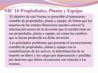 NIC 16 Propiedades, Planta y Equipo
   El objetivo de esta Norma es prescribir el tratamiento
  contable de propiedades, planta y equipo, de forma que los
  usuarios de los estados financieros puedan conocer la
  información acerca de la inversión que la entidad tiene en
  sus propiedades, planta y equipo, así como los cambios
  que se hayan producido en dicha inversión.
   Los principales problemas que presenta el reconocimiento
  contable de propiedades, planta y equipo son la
  contabilización de los activos, la determinación de su
  importe en libros y los cargos por depreciación y pérdidas
  por deterioro que deben reconocerse con relación a los
  mismos.
 