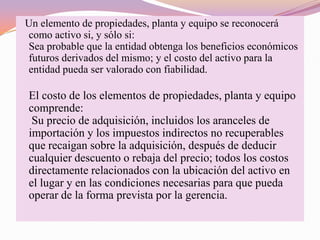 Un elemento de propiedades, planta y equipo se reconocerá
como activo si, y sólo si:
Sea probable que la entidad obtenga los beneficios económicos
futuros derivados del mismo; y el costo del activo para la
entidad pueda ser valorado con fiabilidad.

El costo de los elementos de propiedades, planta y equipo
comprende:
 Su precio de adquisición, incluidos los aranceles de
importación y los impuestos indirectos no recuperables
que recaigan sobre la adquisición, después de deducir
cualquier descuento o rebaja del precio; todos los costos
directamente relacionados con la ubicación del activo en
el lugar y en las condiciones necesarias para que pueda
operar de la forma prevista por la gerencia.
 